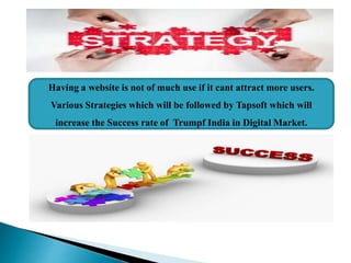 Having a website is not of much use if it cant attract more users.
Various Strategies which will be followed by Tapsoft which will
increase the Success rate of Trumpf India in Digital Market.
 