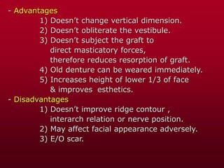 - Advantages
1) Doesn’t change vertical dimension.
2) Doesn’t obliterate the vestibule.
3) Doesn’t subject the graft to
direct masticatory forces,
therefore reduces resorption of graft.
4) Old denture can be weared immediately.
5) Increases height of lower 1/3 of face
& improves esthetics.
- Disadvantages
1) Doesn’t improve ridge contour ,
interarch relation or nerve position.
2) May affect facial appearance adversely.
3) E/O scar.
 
