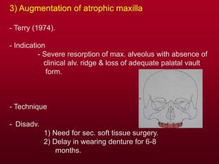 3) Augmentation of atrophic maxilla
- Terry (1974).
- Indication
- Severe resorption of max. alveolus with absence of
clinical alv. ridge & loss of adequate palatal vault
form.
- Technique
- Disadv.
1) Need for sec. soft tissue surgery.
2) Delay in wearing denture for 6-8
months.
 