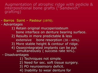 Augmentation of atrophic ridge with pedicle &
interpositional bone grafts (“Sandwich”
grafting)
- Barros Saint – Pasteur (1970).
- Advantages
1) Retain original mucoperiosteum
bone interface on denture bearing surface.
2) Results in more predictable & less
extensive bone resorption (30 - 40%).
3) More stable height & contour of ridge.
4) Osseointegrated implants can be put
simultaneously ( success rate 90%).
- Disadvantages
1) Techniques not simple.
2) Need for sec. soft tissue surgery.
3) PO neurosensory deficit.
4) Inability to wear denture for
 