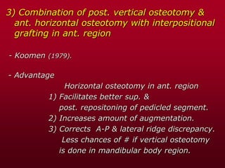 3) Combination of post. vertical osteotomy &
ant. horizontal osteotomy with interpositional
grafting in ant. region
- Koomen (1979).
- Advantage
Horizontal osteotomy in ant. region
1) Facilitates better sup. &
post. repositoning of pedicled segment.
2) Increases amount of augmentation.
3) Corrects A-P & lateral ridge discrepancy.
Less chances of # if vertical osteotomy
is done in mandibular body region.
 