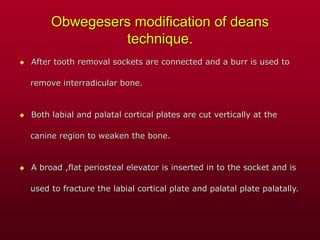 Obwegesers modification of deans
technique.
 After tooth removal sockets are connected and a burr is used to
remove interradicular bone.
 Both labial and palatal cortical plates are cut vertically at the
canine region to weaken the bone.
 A broad ,flat periosteal elevator is inserted in to the socket and is
used to fracture the labial cortical plate and palatal plate palatally.
 