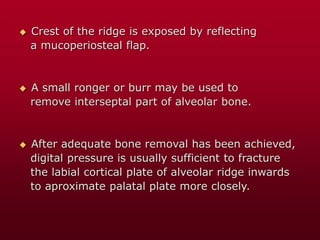  Crest of the ridge is exposed by reflecting
a mucoperiosteal flap.
 A small ronger or burr may be used to
remove interseptal part of alveolar bone.
 After adequate bone removal has been achieved,
digital pressure is usually sufficient to fracture
the labial cortical plate of alveolar ridge inwards
to aproximate palatal plate more closely.
 