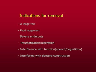Indications for removal
- A large tori
- Food lodgement
Severe undercuts
- Traumatization/ulceration
- Interference with function(speech/deglutition)
- Interfering with denture construction
 