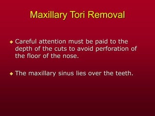 Maxillary Tori Removal
 Careful attention must be paid to the
depth of the cuts to avoid perforation of
the floor of the nose.
 The maxillary sinus lies over the teeth.
 