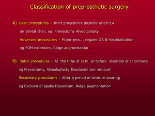 Classification of preprosthetic surgery
A) Basic procedures – short procedures possible under LA
on dental chair, eg Frenectomy Alveoloplasty
Advanced procedures – Major proc. , reguire GA & hospitalization
eg FOM extension, Ridge augmentation
B) Initial procedures – At the time of extn. or before insertion of 1s denture
eg Frenectomy, Alveoloplasty Exostosis/ tori removal
Secondary procedures – After a period of denture wearing
eg Excision of epulis fissuratum, Ridge augmentation
 