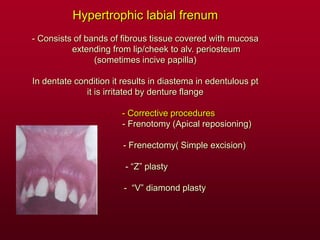 Hypertrophic labial frenum
- Consists of bands of fibrous tissue covered with mucosa
extending from lip/cheek to alv. periosteum
(sometimes incive papilla)
In dentate condition it results in diastema in edentulous pt
it is irritated by denture flange
- Corrective procedures
- Frenotomy (Apical reposioning)
- Frenectomy( Simple excision)
- “Z” plasty
- “V” diamond plasty
 