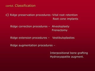 contd. Classification
c) Ridge preservation procedures -Vital root retention
Root cone implants
Ridge correction procedures – Alveoloplasty
Frenectomy
Ridge extension procedures – Vestibuloplasties
Ridge augmentation procedures –
Interpositional bone grafting
Hydroxyapatite augment.
 