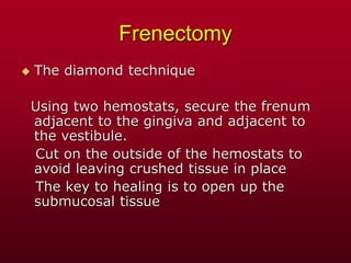 Frenectomy
 The diamond technique
Using two hemostats, secure the frenum
adjacent to the gingiva and adjacent to
the vestibule.
Cut on the outside of the hemostats to
avoid leaving crushed tissue in place
The key to healing is to open up the
submucosal tissue
 