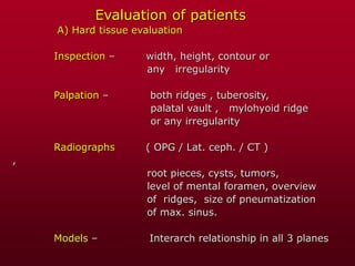 Evaluation of patients
A) Hard tissue evaluation
Inspection – width, height, contour or
any irregularity
Palpation – both ridges , tuberosity,
palatal vault , mylohyoid ridge
or any irregularity
Radiographs ( OPG / Lat. ceph. / CT )
,
root pieces, cysts, tumors,
level of mental foramen, overview
of ridges, size of pneumatization
of max. sinus.
Models – Interarch relationship in all 3 planes
 