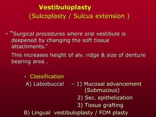 Vestibuloplasty
(Sulcoplasty / Sulcus extension )
- “Surgical procedures where oral vestibule is
deepened by changing the soft tissue
attachments.”
This increases height of alv. ridge & size of denture
bearing area .
- Classification
A) Labiobuccal – 1) Mucosal advancement
(Submucous)
2) Sec. epithelization
3) Tissue grafting
B) Lingual vestibuloplasty / FOM plasty
 