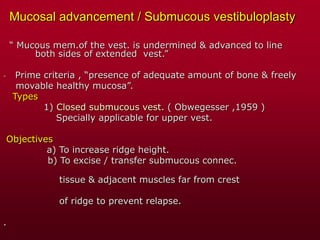 Mucosal advancement / Submucous vestibuloplasty
“ Mucous mem.of the vest. is undermined & advanced to line
both sides of extended vest.”
- Prime criteria , “presence of adequate amount of bone & freely
movable healthy mucosa”.
Types
1) Closed submucous vest. ( Obwegesser ,1959 )
Specially applicable for upper vest.
Objectives
a) To increase ridge height.
b) To excise / transfer submucous connec.
tissue & adjacent muscles far from crest
of ridge to prevent relapse.
.
 