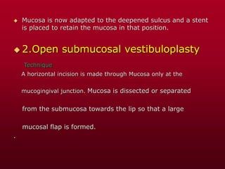 Mucosa is now adapted to the deepened sulcus and a stent
is placed to retain the mucosa in that position.
 2.Open submucosal vestibuloplasty
Technique
A horizontal incision is made through Mucosa only at the
mucogingival junction. Mucosa is dissected or separated
from the submucosa towards the lip so that a large
mucosal flap is formed.
.
 
