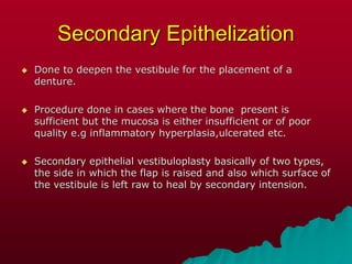 Secondary Epithelization
 Done to deepen the vestibule for the placement of a
denture.
 Procedure done in cases where the bone present is
sufficient but the mucosa is either insufficient or of poor
quality e.g inflammatory hyperplasia,ulcerated etc.
 Secondary epithelial vestibuloplasty basically of two types,
the side in which the flap is raised and also which surface of
the vestibule is left raw to heal by secondary intension.
 