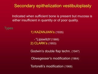 Secondary epithelization vestibuloplasty
Indicated when sufficient bone is present but mucosa is
either insufficient in quantity or of poor quality.
Types
1) KAZANJIAN’s (1935)
- “Lipswitch”(1966)
2) CLARK’s (1953)
Godwin’s double flap techn. (1947)
Obwegesser’s modification (1964)
Tortorelli’s modification (1968)
 