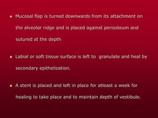  Mucosal flap is turned downwards from its attachment on
the alveolar ridge and is placed against periosteum and
sutured at the depth
 Labial or soft tissue surface is left to granulate and heal by
secondary epithelization.
 A stent is placed and left in place for atleast a week for
healing to take place and to maintain depth of vestibule.
 