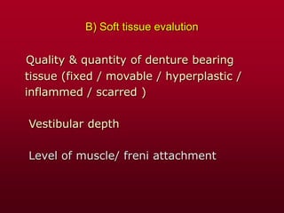 B) Soft tissue evalution
Quality & quantity of denture bearing
tissue (fixed / movable / hyperplastic /
inflammed / scarred )
Vestibular depth
Level of muscle/ freni attachment
 