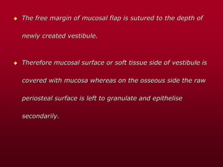  The free margin of mucosal flap is sutured to the depth of
newly created vestibule.
 Therefore mucosal surface or soft tissue side of vestibule is
covered with mucosa whereas on the osseous side the raw
periosteal surface is left to granulate and epithelise
secondarily.
 