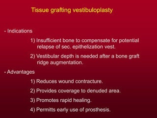 Tissue grafting vestibuloplasty
- Indications
1) Insufficient bone to compensate for potential
relapse of sec. epithelization vest.
2) Vestibular depth is needed after a bone graft
ridge augmentation.
- Advantages
1) Reduces wound contracture.
2) Provides coverage to denuded area.
3) Promotes rapid healing.
4) Permitts early use of prosthesis.
 