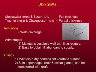 Skin grafts
- Moscowicz (1916) & Esser (1917) – Full thickness
Trauner (1952) & Obwegesser (1953) – Partial thickness
Indication
- Wide coverage.
- Advantages
1) Maintains vestibule well with little relapse.
2) Easy to obtain & abundant to supply.
Disadv.
1) Maintain a dry nonresilient keratotic surface.
2) Skin appendages (hair & sweat glands) can be
transferred with graft .
 