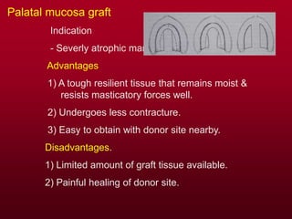 Palatal mucosa graft
Indication
- Severly atrophic mandible.
Advantages
1) A tough resilient tissue that remains moist &
resists masticatory forces well.
2) Undergoes less contracture.
3) Easy to obtain with donor site nearby.
Disadvantages.
1) Limited amount of graft tissue available.
2) Painful healing of donor site.
 
