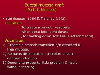 Buccal mucosa graft
(Partial thickness)
- Steinhauser (1969) & Maloney (1972).
Indication
To create a smooth vestibule
when bone loss is moderate
( for holding down soft tissue attachments).
Advantages
1) Creates a smooth transition b/n attached &
free mucosa.
2) Remains displaceable , therefore aids in
denture retention.
3) Donor site presents little problem & heals
without scarring.
 
