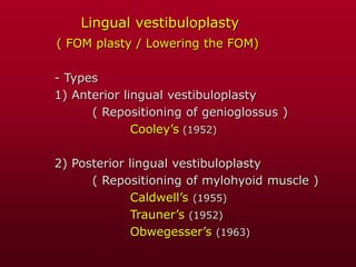 Lingual vestibuloplasty
( FOM plasty / Lowering the FOM)
- Types
1) Anterior lingual vestibuloplasty
( Repositioning of genioglossus )
Cooley’s (1952)
2) Posterior lingual vestibuloplasty
( Repositioning of mylohyoid muscle )
Caldwell’s (1955)
Trauner’s (1952)
Obwegesser’s (1963)
 