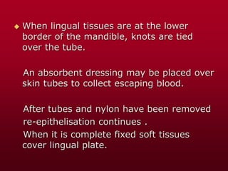  When lingual tissues are at the lower
border of the mandible, knots are tied
over the tube.
An absorbent dressing may be placed over
skin tubes to collect escaping blood.
After tubes and nylon have been removed
re-epithelisation continues .
When it is complete fixed soft tissues
cover lingual plate.
 