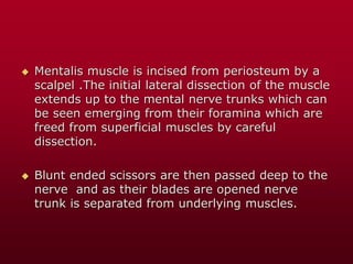  Mentalis muscle is incised from periosteum by a
scalpel .The initial lateral dissection of the muscle
extends up to the mental nerve trunks which can
be seen emerging from their foramina which are
freed from superficial muscles by careful
dissection.
 Blunt ended scissors are then passed deep to the
nerve and as their blades are opened nerve
trunk is separated from underlying muscles.
 