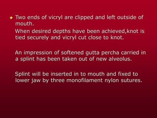  Two ends of vicryl are clipped and left outside of
mouth.
When desired depths have been achieved,knot is
tied securely and vicryl cut close to knot.
An impression of softened gutta percha carried in
a splint has been taken out of new alveolus.
Splint will be inserted in to mouth and fixed to
lower jaw by three monofilament nylon sutures.
 