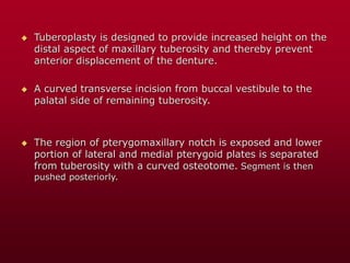  Tuberoplasty is designed to provide increased height on the
distal aspect of maxillary tuberosity and thereby prevent
anterior displacement of the denture.
 A curved transverse incision from buccal vestibule to the
palatal side of remaining tuberosity.
 The region of pterygomaxillary notch is exposed and lower
portion of lateral and medial pterygoid plates is separated
from tuberosity with a curved osteotome. Segment is then
pushed posteriorly.
 