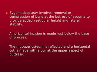  Zygomaticoplasty involves removal or
compression of bone at the butress of zygoma to
provide added vestibular height and lateral
stability.
A horizontal incision is made just below the base
of process.
The mucoperiosteum is reflected and a horizontal
cut is made with a bur at the upper aspect of
buttress.
 