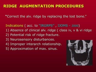 RIDGE AUGMENTATION PROCEDURES
“Correct the alv. ridge by replacing the lost bone.”
Indications ( acc. to “IRGRPS” , IJOMS - 2000)
1) Absence of clinical alv. ridge ( class iv, v & vi ridge
2) Potential risk of ridge fracture.
3) Neurosensory disturbances.
4) Improper interarch relationship.
5) Approximation of max. sinus.
 