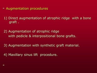 - Augmentation procedures
1) Direct augmentation of atrophic ridge with a bone
graft .
2) Augmentation of atrophic ridge
with pedicle & interpositional bone grafts.
3) Augmentation with synthetic graft material.
4) Maxillary sinus lift procedure.
-
 