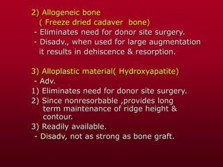 2) Allogeneic bone
( Freeze dried cadaver bone)
- Eliminates need for donor site surgery.
- Disadv., when used for large augmentation
it results in dehiscence & resorption.
3) Alloplastic material( Hydroxyapatite)
- Adv.
1) Eliminates need for donor site surgery.
2) Since nonresorbable ,provides long
term maintenance of ridge height &
contour.
3) Readily available.
- Disadv, not as strong as bone graft.
 