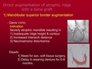 Direct augmentation of atrophic ridge
with a bone graft
1) Mandibular superior border augmentation
- Davis (1970).
Indication
Severly atrophic mandible resulting in
1) Inadequate ridge height & contour
2) Increased interarch distance
3) Neurosensory disturbance.
Disadv.
1) Need for sec. soft tissue surgery.
2) Delay in wearing denture for 6-8
months.
 