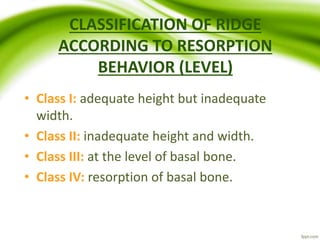 CLASSIFICATION OF RIDGE
ACCORDING TO RESORPTION
BEHAVIOR (LEVEL)
• Class I: adequate height but inadequate
width.
• Class II: inadequate height and width.
• Class III: at the level of basal bone.
• Class IV: resorption of basal bone.
 