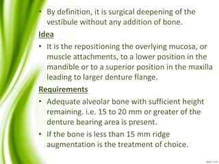 • By definition, it is surgical deepening of the
vestibule without any addition of bone.
Idea
• It is the repositioning the overlying mucosa, or
muscle attachments, to a lower position in the
mandible or to a superior position in the maxilla
leading to larger denture flange.
Requirements
• Adequate alveolar bone with sufficient height
remaining. i.e. 15 to 20 mm or greater of the
denture bearing area is present.
• If the bone is less than 15 mm ridge
augmentation is the treatment of choice.
 
