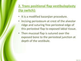 2. Trans positional flap vestibuloplasty
(lip switch):
• It is a modified kazanjian procedure.
• Incising periosteum at crest of the alveolar
ridge and suturing free periosteal edge of
this periosteal flap to exposed labial tissue.
• Then mucosal flap is sutured over the
exposed bone to the periosteal junction at
depth of the vestibule.
 