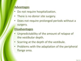 Advantages
• Do not require hospitalization.
• There is no donor site surgery.
• Does not require prolonged periods without a
surgery.
Disadvantages
• Unpredictability of the amount of relapse of
the vestibular depth.
• Scarring at the depth of the vestibule.
• Problems with the adaptation of the peripheral
flange area.
 