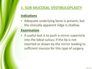 1. SUB MUCOSAL VESTIBULOPLASTY
Indications
• Adequate underlying bone is present, but
the clinically apparent ridge is shallow.
Examination
• A useful test is to push a mirror superiorly
into the labial sulcus; if the lip is not
inverted or drawn by the mirror leading to
sufficient mucosa for this type of surgery.
 