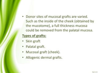 • Donor sites of mucosal grafts are varied.
Such as the inside of the cheek (obtained by
the mucotome), a full thickness mucosa
could be removed from the palatal mucosa.
Types of grafts:
• Skin graft
• Palatal graft.
• Mucosal graft (cheek).
• Allogenic dermal grafts.
 