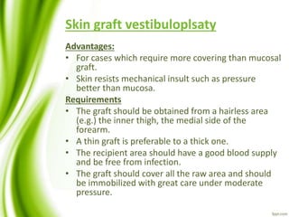 Skin graft vestibuloplsaty
Advantages:
• For cases which require more covering than mucosal
graft.
• Skin resists mechanical insult such as pressure
better than mucosa.
Requirements
• The graft should be obtained from a hairless area
(e.g.) the inner thigh, the medial side of the
forearm.
• A thin graft is preferable to a thick one.
• The recipient area should have a good blood supply
and be free from infection.
• The graft should cover all the raw area and should
be immobilized with great care under moderate
pressure.
 