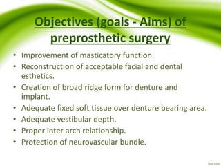 Objectives (goals - Aims) of
preprosthetic surgery
• Improvement of masticatory function.
• Reconstruction of acceptable facial and dental
esthetics.
• Creation of broad ridge form for denture and
implant.
• Adequate fixed soft tissue over denture bearing area.
• Adequate vestibular depth.
• Proper inter arch relationship.
• Protection of neurovascular bundle.
 