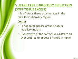 5. MAXILLARY TUBEROSITY REDUCTION
(SOFT TISSUE EXCESS)
It is a fibrous tissue accumulates in the
maxillary tuberosity region.
Causes
• Periodontal disease around natural
maxillary molars.
• Overgrowth of the soft tissues distal to an
over erupted unopposed maxillary molar.
 
