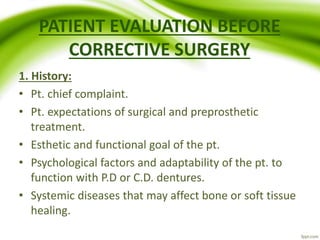 PATIENT EVALUATION BEFORE
CORRECTIVE SURGERY
1. History:
• Pt. chief complaint.
• Pt. expectations of surgical and preprosthetic
treatment.
• Esthetic and functional goal of the pt.
• Psychological factors and adaptability of the pt. to
function with P.D or C.D. dentures.
• Systemic diseases that may affect bone or soft tissue
healing.
 