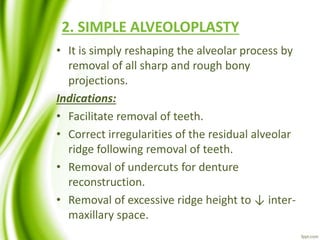 2. SIMPLE ALVEOLOPLASTY
• It is simply reshaping the alveolar process by
removal of all sharp and rough bony
projections.
Indications:
• Facilitate removal of teeth.
• Correct irregularities of the residual alveolar
ridge following removal of teeth.
• Removal of undercuts for denture
reconstruction.
• Removal of excessive ridge height to ↓ inter-
maxillary space.
 
