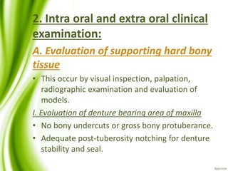 2. Intra oral and extra oral clinical
examination:
A. Evaluation of supporting hard bony
tissue
• This occur by visual inspection, palpation,
radiographic examination and evaluation of
models.
I. Evaluation of denture bearing area of maxilla
• No bony undercuts or gross bony protuberance.
• Adequate post-tuberosity notching for denture
stability and seal.
 