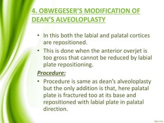 4. OBWEGESER’S MODIFICATION OF
DEAN’S ALVEOLOPLASTY
• In this both the labial and palatal cortices
are repositioned.
• This is done when the anterior overjet is
too gross that cannot be reduced by labial
plate repositioning.
Procedure:
• Procedure is same as dean’s alveoloplasty
but the only addition is that, here palatal
plate is fractured too at its base and
repositioned with labial plate in palatal
direction.
 