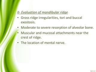 II- Evaluation of mandibular ridge
• Gross ridge irregularities, tori and buccal
exostosis.
• Moderate to severe resorption of alveolar bone.
• Muscular and mucosal attachments near the
crest of ridge.
• The location of mental nerve.
 